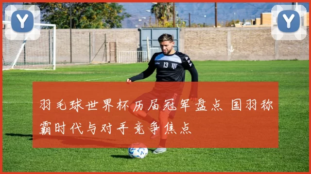 羽毛球世界杯历届冠军盘点 国羽称霸时代与对手竞争焦点