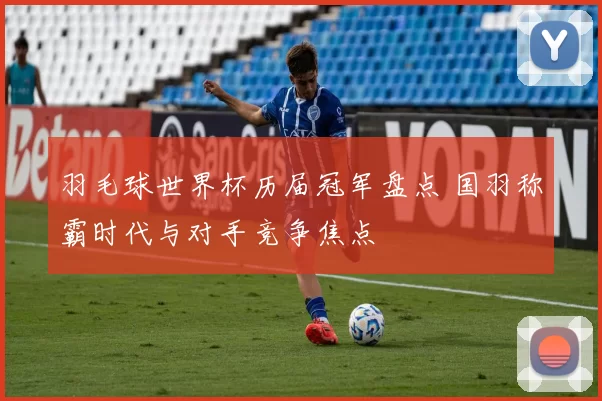 羽毛球世界杯历届冠军盘点 国羽称霸时代与对手竞争焦点