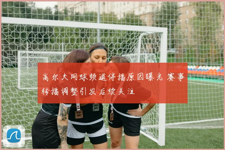 高尔夫网球频道停播原因曝光 赛事转播调整引发后续关注