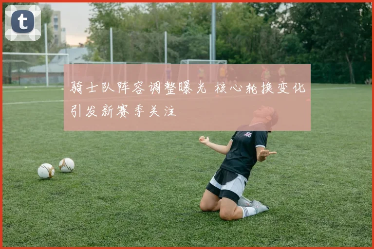 骑士队阵容调整曝光 核心轮换变化引发新赛季关注