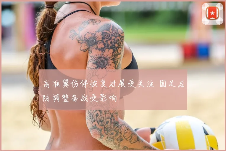 高准翼伤停恢复进展受关注 国足后防调整备战受影响